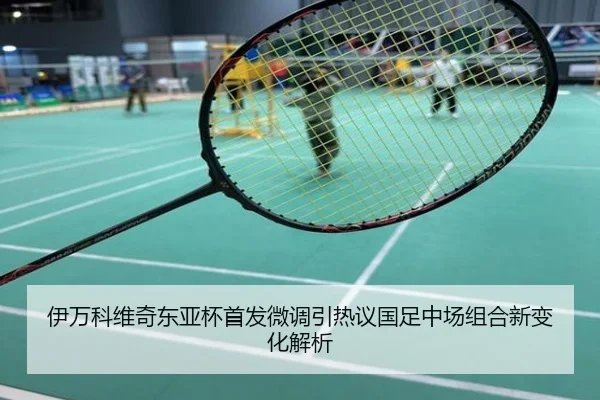 伊万科维奇东亚杯首发微调引热议国足中场组合新变化解析