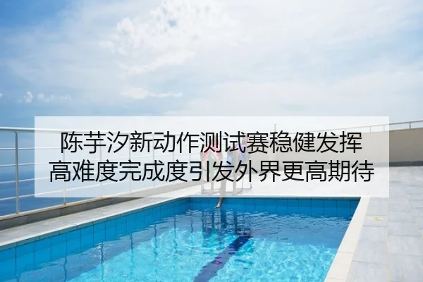 陈芋汐新动作测试赛稳健发挥 高难度完成度引发外界更高期待