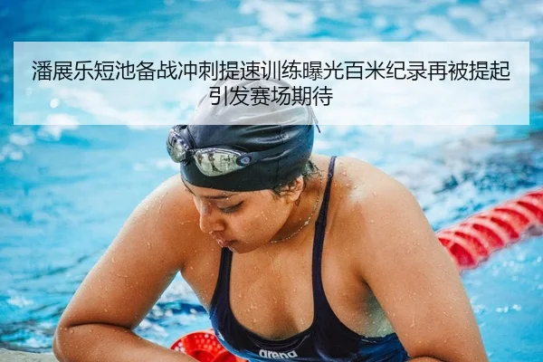 潘展乐短池备战冲刺提速训练曝光百米纪录再被提起引发赛场期待