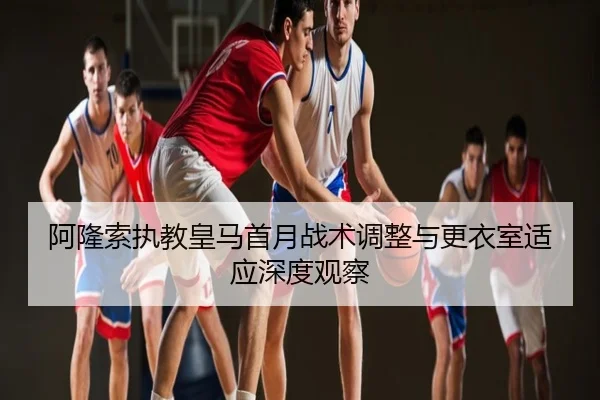 阿隆索执教皇马首月战术调整与更衣室适应深度观察